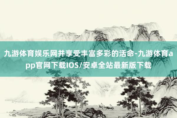 九游体育娱乐网并享受丰富多彩的活命-九游体育app官网下载IOS/安卓全站最新版下载