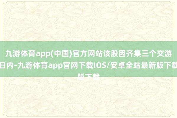 九游体育app(中国)官方网站该股因齐集三个交游日内-九游体育app官网下载IOS/安卓全站最新版下载