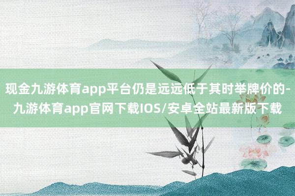 现金九游体育app平台仍是远远低于其时举牌价的-九游体育app官网下载IOS/安卓全站最新版下载