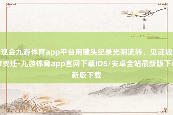 现金九游体育app平台用镜头纪录光阴流转、见证城市变迁-九游体育app官网下载IOS/安卓全站最新版下载
