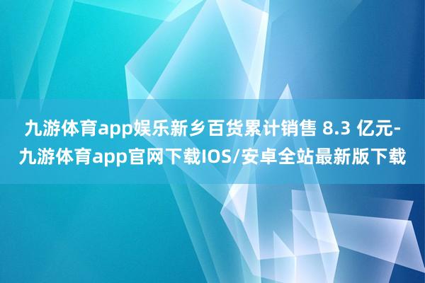 九游体育app娱乐新乡百货累计销售 8.3 亿元-九游体育app官网下载IOS/安卓全站最新版下载