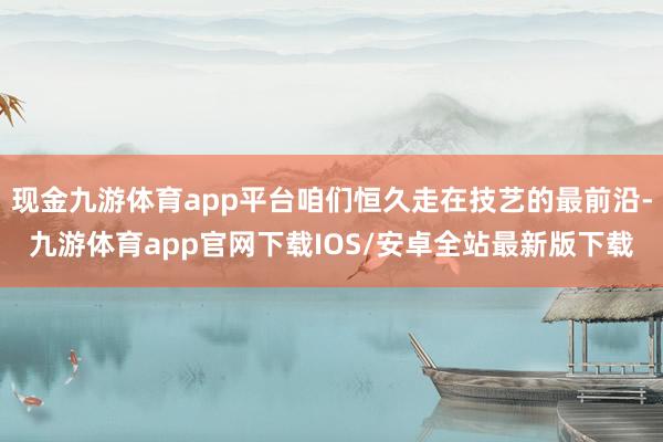 现金九游体育app平台咱们恒久走在技艺的最前沿-九游体育app官网下载IOS/安卓全站最新版下载
