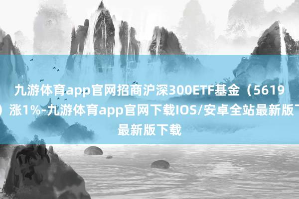 九游体育app官网招商沪深300ETF基金（561930）涨1%-九游体育app官网下载IOS/安卓全站最新版下载