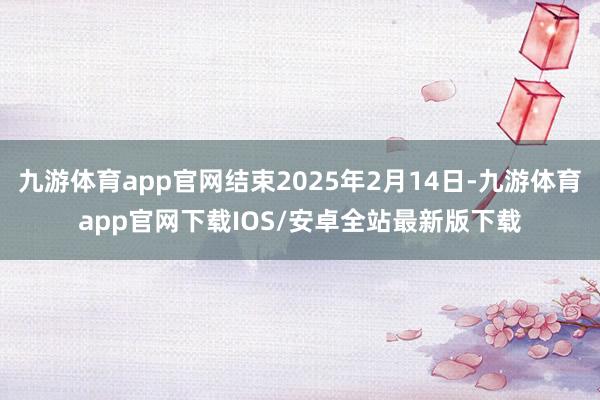九游体育app官网结束2025年2月14日-九游体育app官网下载IOS/安卓全站最新版下载