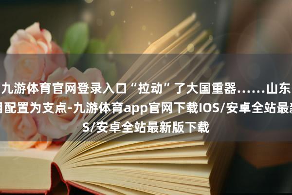九游体育官网登录入口“拉动”了大国重器……山东正以名目配置为支点-九游体育app官网下载IOS/安卓全站最新版下载
