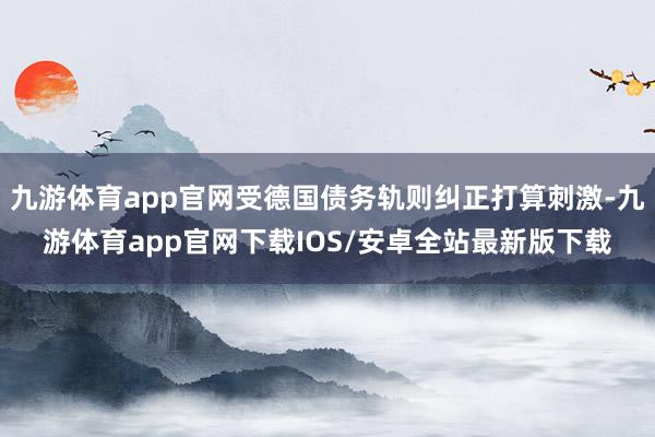 九游体育app官网受德国债务轨则纠正打算刺激-九游体育app官网下载IOS/安卓全站最新版下载
