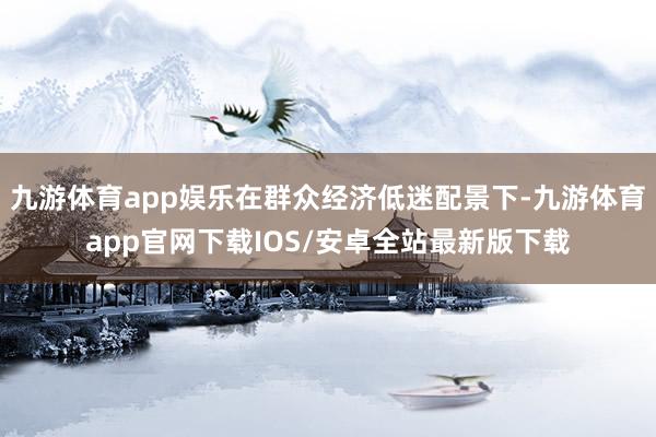 九游体育app娱乐在群众经济低迷配景下-九游体育app官网下载IOS/安卓全站最新版下载