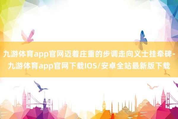 九游体育app官网迈着庄重的步调走向义士挂牵碑-九游体育app官网下载IOS/安卓全站最新版下载