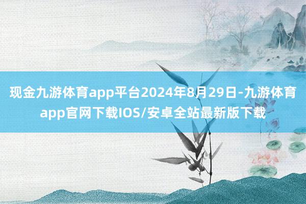 现金九游体育app平台2024年8月29日-九游体育app官网下载IOS/安卓全站最新版下载