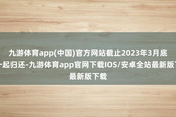 九游体育app(中国)官方网站截止2023年3月底已一起归还-九游体育app官网下载IOS/安卓全站最新版下载