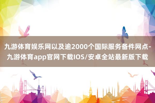 九游体育娱乐网以及逾2000个国际服务备件网点-九游体育app官网下载IOS/安卓全站最新版下载