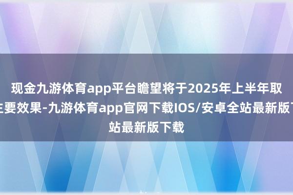 现金九游体育app平台瞻望将于2025年上半年取得主要效果-九游体育app官网下载IOS/安卓全站最新版下载