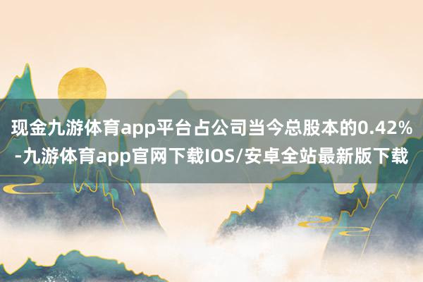 现金九游体育app平台占公司当今总股本的0.42%-九游体育app官网下载IOS/安卓全站最新版下载