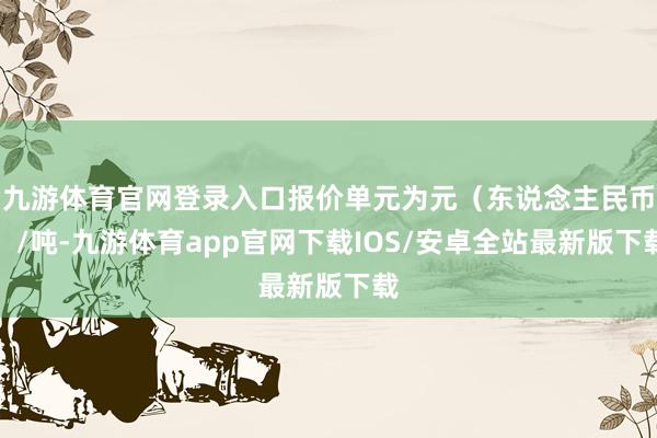 九游体育官网登录入口报价单元为元（东说念主民币）/吨-九游体育app官网下载IOS/安卓全站最新版下载