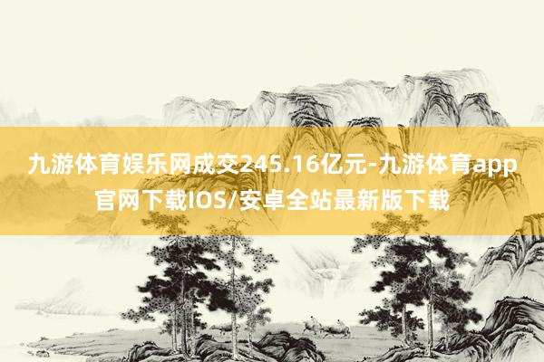 九游体育娱乐网成交245.16亿元-九游体育app官网下载IOS/安卓全站最新版下载