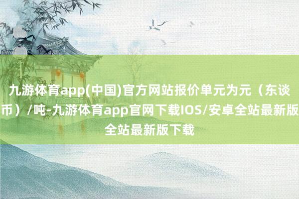 九游体育app(中国)官方网站报价单元为元（东谈主民币）/吨-九游体育app官网下载IOS/安卓全站最新版下载