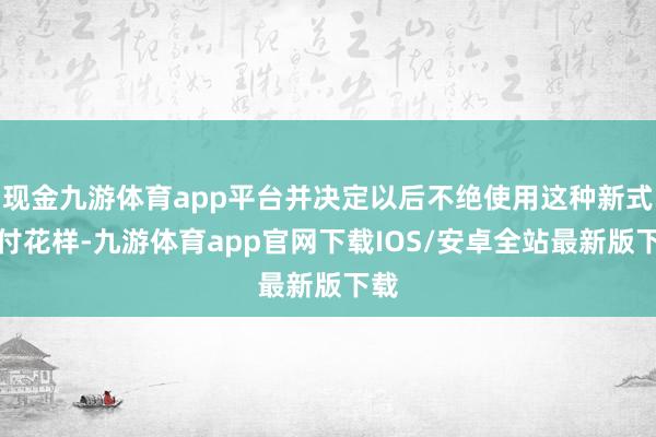 现金九游体育app平台并决定以后不绝使用这种新式支付花样-九游体育app官网下载IOS/安卓全站最新版下载