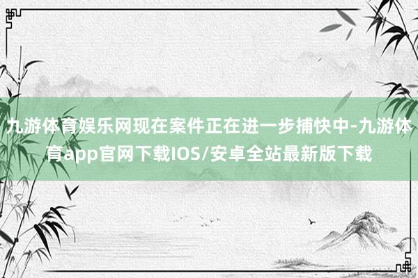九游体育娱乐网现在案件正在进一步捕快中-九游体育app官网下载IOS/安卓全站最新版下载