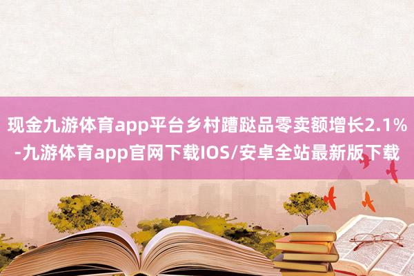 现金九游体育app平台乡村蹧跶品零卖额增长2.1%-九游体育app官网下载IOS/安卓全站最新版下载