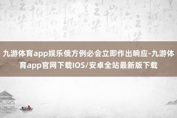 九游体育app娱乐俄方例必会立即作出响应-九游体育app官网下载IOS/安卓全站最新版下载