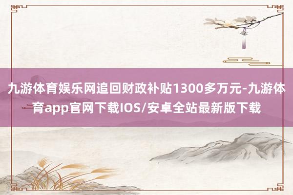 九游体育娱乐网追回财政补贴1300多万元-九游体育app官网下载IOS/安卓全站最新版下载
