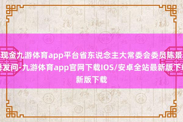 现金九游体育app平台省东说念主大常委会委员陈景勇发问-九游体育app官网下载IOS/安卓全站最新版下载
