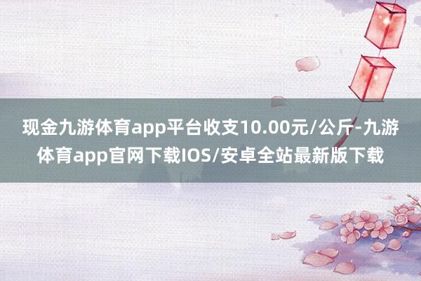 现金九游体育app平台收支10.00元/公斤-九游体育app官网下载IOS/安卓全站最新版下载