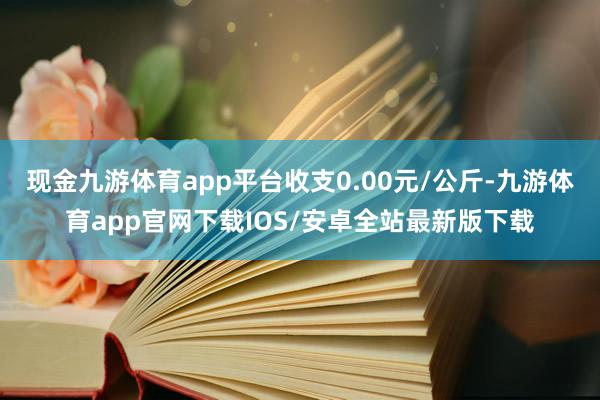 现金九游体育app平台收支0.00元/公斤-九游体育app官网下载IOS/安卓全站最新版下载