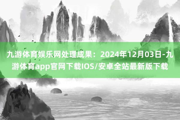 九游体育娱乐网处理成果：2024年12月03日-九游体育app官网下载IOS/安卓全站最新版下载