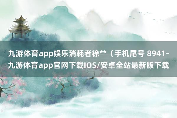 九游体育app娱乐消耗者徐**（手机尾号 8941-九游体育app官网下载IOS/安卓全站最新版下载