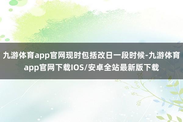 九游体育app官网现时包括改日一段时候-九游体育app官网下载IOS/安卓全站最新版下载