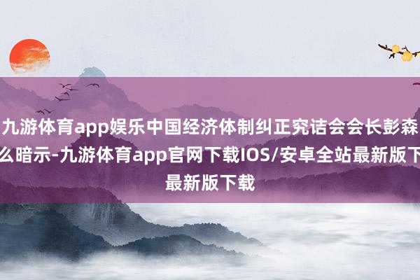 九游体育app娱乐中国经济体制纠正究诘会会长彭森这么暗示-九游体育app官网下载IOS/安卓全站最新版下载