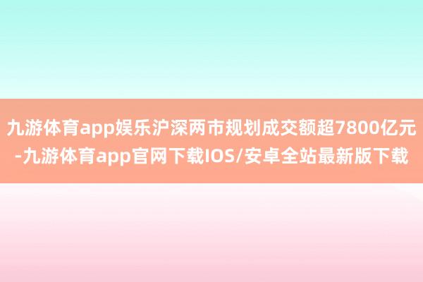 九游体育app娱乐沪深两市规划成交额超7800亿元-九游体育app官网下载IOS/安卓全站最新版下载