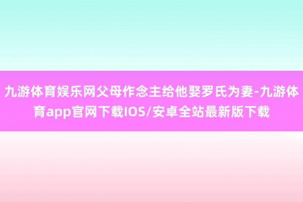 九游体育娱乐网父母作念主给他娶罗氏为妻-九游体育app官网下载IOS/安卓全站最新版下载