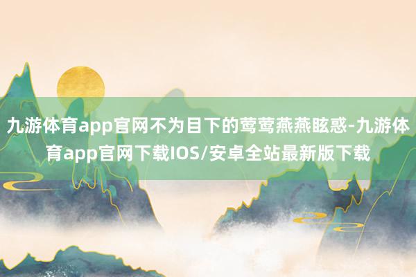 九游体育app官网不为目下的莺莺燕燕眩惑-九游体育app官网下载IOS/安卓全站最新版下载