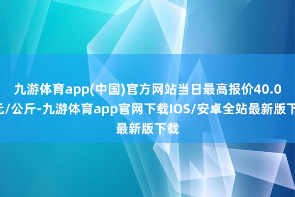 九游体育app(中国)官方网站当日最高报价40.00元/公斤-九游体育app官网下载IOS/安卓全站最新版下载