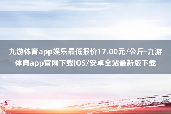 九游体育app娱乐最低报价17.00元/公斤-九游体育app官网下载IOS/安卓全站最新版下载