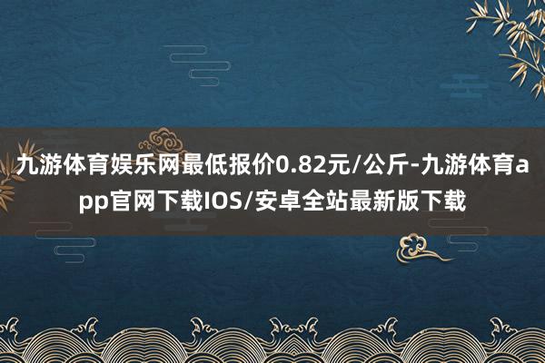 九游体育娱乐网最低报价0.82元/公斤-九游体育app官网下载IOS/安卓全站最新版下载