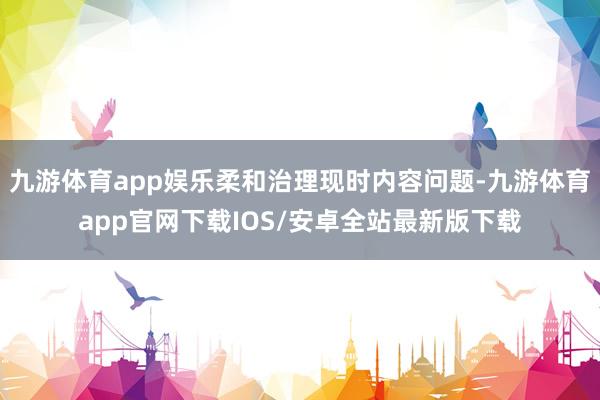 九游体育app娱乐柔和治理现时内容问题-九游体育app官网下载IOS/安卓全站最新版下载