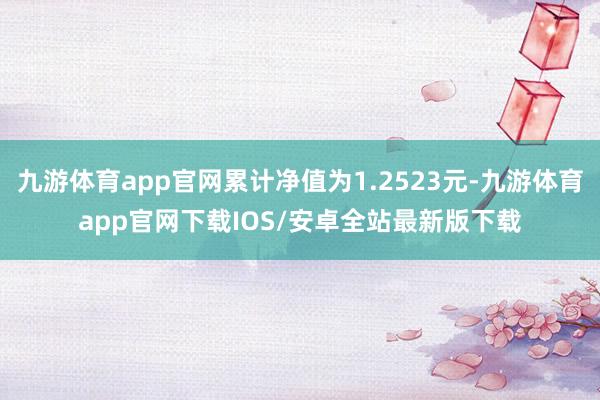 九游体育app官网累计净值为1.2523元-九游体育app官网下载IOS/安卓全站最新版下载