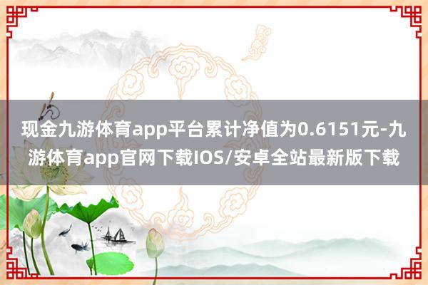 现金九游体育app平台累计净值为0.6151元-九游体育app官网下载IOS/安卓全站最新版下载