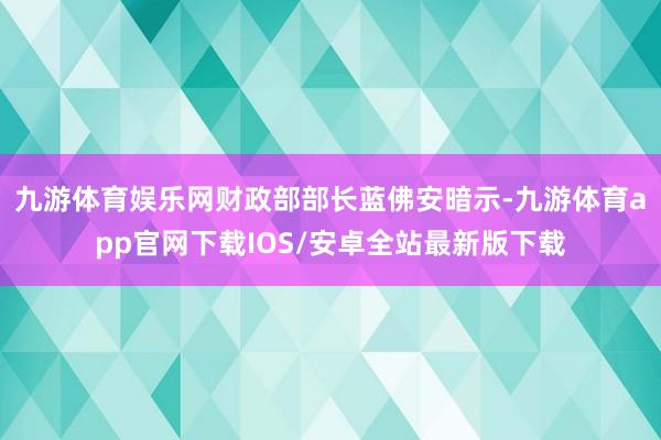 九游体育娱乐网财政部部长蓝佛安暗示-九游体育app官网下载IOS/安卓全站最新版下载