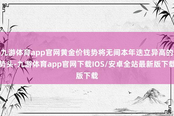 九游体育app官网黄金价钱势将无间本年迭立异高的势头-九游体育app官网下载IOS/安卓全站最新版下载