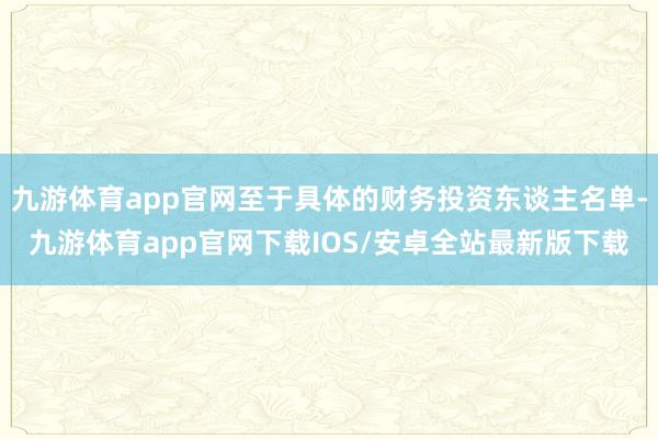 九游体育app官网至于具体的财务投资东谈主名单-九游体育app官网下载IOS/安卓全站最新版下载