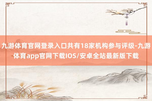 九游体育官网登录入口共有18家机构参与评级-九游体育app官网下载IOS/安卓全站最新版下载