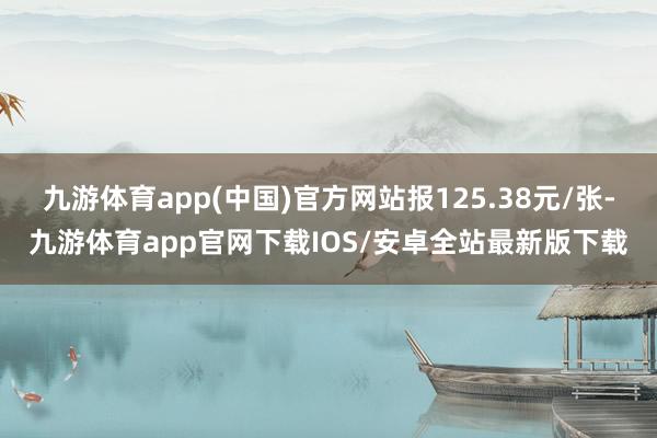 九游体育app(中国)官方网站报125.38元/张-九游体育app官网下载IOS/安卓全站最新版下载