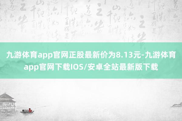 九游体育app官网正股最新价为8.13元-九游体育app官网下载IOS/安卓全站最新版下载
