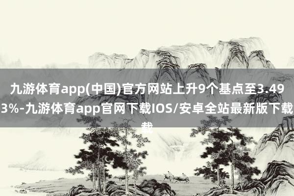 九游体育app(中国)官方网站上升9个基点至3.493%-九游体育app官网下载IOS/安卓全站最新版下载