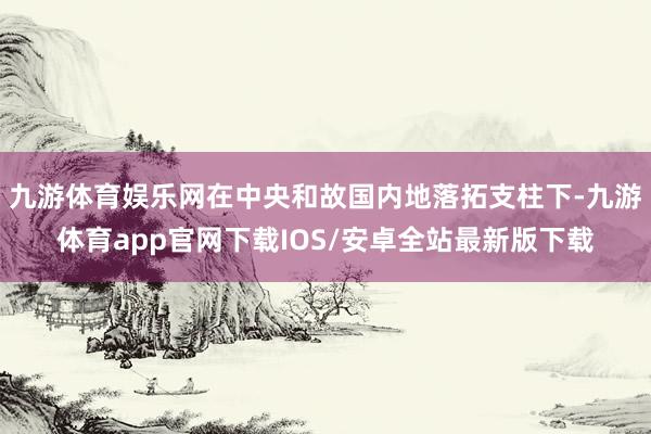 九游体育娱乐网在中央和故国内地落拓支柱下-九游体育app官网下载IOS/安卓全站最新版下载