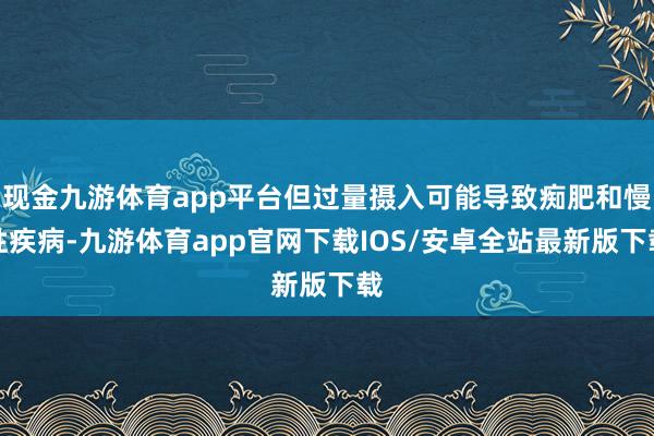 现金九游体育app平台但过量摄入可能导致痴肥和慢性疾病-九游体育app官网下载IOS/安卓全站最新版下载